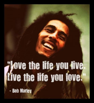 Love the life you live. Live the life you love. Bob Marley