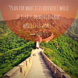 ... while it is easy, do what is great while it is small.” – Sun Tzu