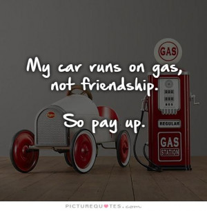 My Car Runs On Gas Not Friendship So Pay Up Picture Quote 1