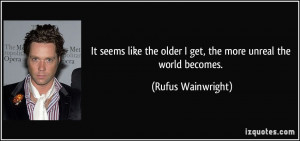 ... the older I get, the more unreal the world becomes. - Rufus Wainwright