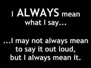 always mean what I say... I may not always mean to say it loud, but ...