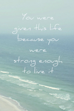 You were given this life because you were strong enough to live it