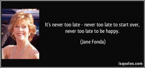 ... never too late to start over, never too late to be happy. - Jane Fonda