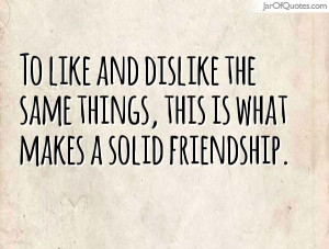 ... and dislike the same things, this is what makes a solid friendship