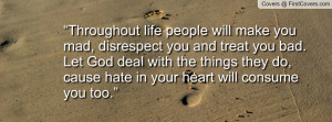 Throughout life people will make you mad, disrespect you and treat you