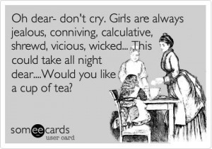 Oh dear- don't cry. Girls are always jealous, conniving, calculative ...