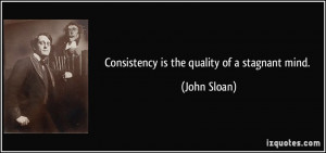 Consistency is the quality of a stagnant mind. - John Sloan