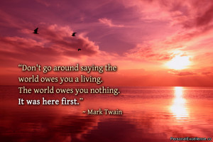 around saying the world owes you a living. The world owes you nothing ...