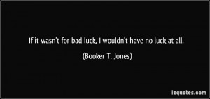 If it wasn't for bad luck, I wouldn't have no luck at all. - Booker T ...