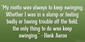 ... the field, the only thing to do was keep swinging.” – Hank Aaron