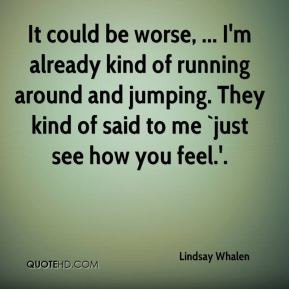 It could be worse, ... I'm already kind of running around and jumping ...