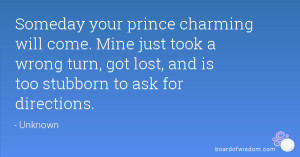 Someday your prince charming will come. Mine just took a wrong turn ...