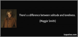 There's a difference between solitude and loneliness. - Maggie Smith