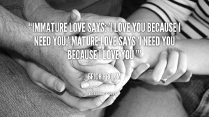 ... love you because I need you.' Mature love says 'I need you because I