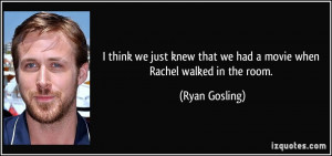 ... that we had a movie when Rachel walked in the room. - Ryan Gosling