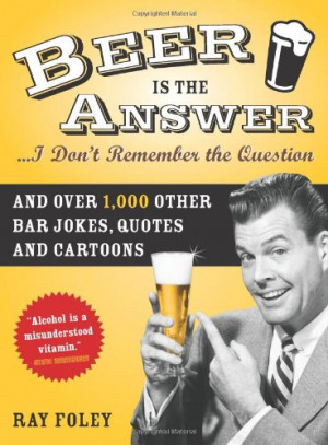 Beer is the Answer...I Don't Remember the Question: And Over 1,000 ...