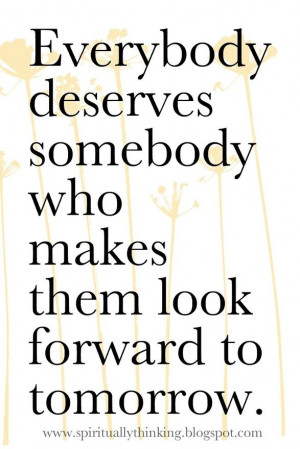 Everybody deserves somebody who makes them look forward to tomorrow ...