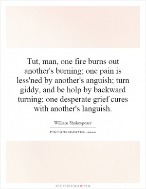 Tut, man, one fire burns out another's burning; one pain is less'ned ...