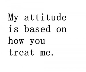 My attitude is based on how you treat me.”