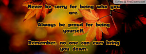 never be sorry for being who you are always be proud for being ...