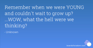 ... and couldn't wait to grow up? ...WOW, what the hell were we thinking