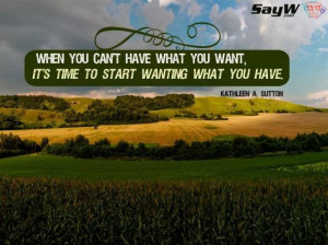 you can't have what you want, it's time to start wanting what you have ...