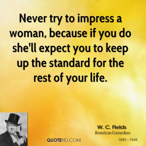 Never try to impress a woman, because if you do she'll expect you to ...