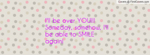 ll be over YOU!!! Someday, somehow, I'll be able to SMILE again!