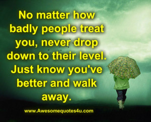 No matter how badly people treat you, never drop down to their level ...