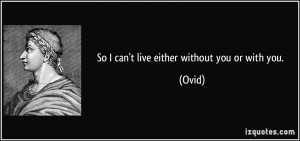 So I can't live either without you or with you. - Ovid