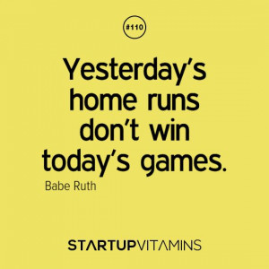 Yesterday’s home runs don’t win today’s games. – Babe Ruth