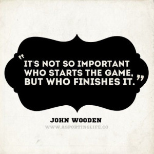 ... so important who starts the game, but who finishes it. - John Wooden