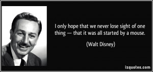 ... of one thing — that it was all started by a mouse. - Walt Disney