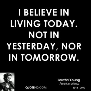 believe in living today. Not in yesterday, nor in tomorrow.