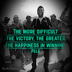 ... more difficult the victory, the greater the happiness in winning. Pele
