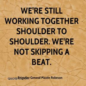 ... working together shoulder to shoulder. We're not skipping a beat