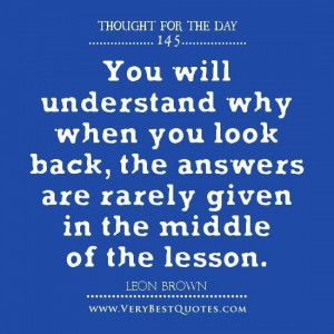 You will understand why when you look back the answers are rarely ...