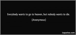 Everybody wants to go to heaven, but nobody wants to die. - Anonymous
