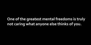 one of the greatest mental freedoms is truly not caring what anyone ...