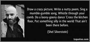 Draw a crazy picture, Write a nutty poem, Sing a mumble-gumble song ...