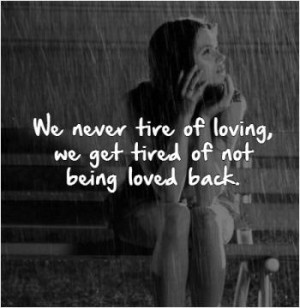 We never tire of loving, we get tired of not being loved back.