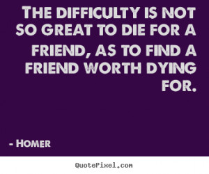 ... not so great to die for a friend, as to find a friend worth dying for