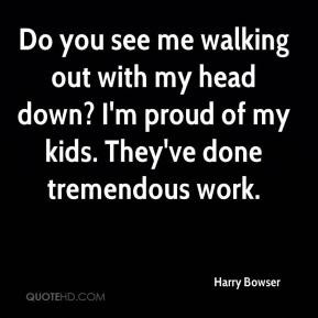 Harry Bowser - Do you see me walking out with my head down? I'm proud ...