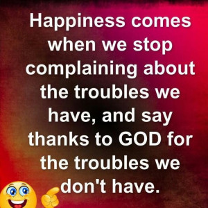 Happiness comes when we stop complaining about the troubles we have.