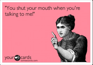 You shut your mouth when you're talking to me!'