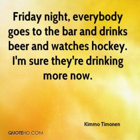 Friday night, everybody goes to the bar and drinks beer and watches ...