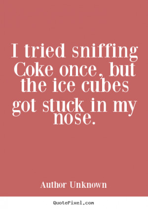 tried sniffing Coke once, but the ice cubes got stuck in my nose ...