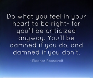 ... you'll be criticized anyway. You'll be damned if you do , and damned