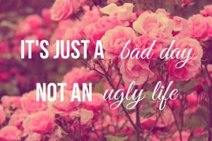 It's just a bad day not an ugly life.