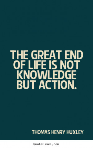 The great end of life is not knowledge but action. Thomas Henry Huxley ...